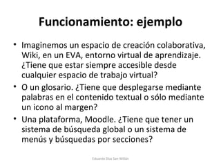 Funcionamiento: ejemplo Imaginemos un espacio de creación colaborativa, Wiki, en un EVA, entorno virtual de aprendizaje. ¿Tiene que estar siempre accesible desde cualquier espacio de trabajo virtual? O un glosario. ¿Tiene que desplegarse mediante palabras en el contenido textual o sólo mediante un icono al margen? Una plataforma, Moodle. ¿Tiene que tener un sistema de búsqueda global o un sistema de menús y búsquedas por secciones? Eduardo Díaz San Millán 