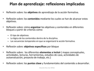 Plan de aprendizaje: reflexiones implicadas Reflexión sobre: los  objetivos  de aprendizaje de la acción formativa.  Reflexión sobre: los  contenidos  mediante los cuales se han de alcanzar estos objetivos.  Reflexión sobre: cómo  organizar  los objetivos y contenidos en diferentes bloques a partir de criterios como:  El tipo de objetivos. La lógica de los contenidos dentro de la disciplina. Las secuencias temporales en que se organizará la acción formativa. Reflexión sobre:  objetivos específicos  por bloque  Reflexión sobre:  los diferentes  elementos a incluir  ( mapas conceptuales, actividades, lecturas, herramientas, estudios de caso, actividades de autoevaluación, proyecto de trabajo, etc.)  Reflexión sobre: los  puntos clave  y fundamentales del contenido a desarrollar. Eduardo Díaz San Millán 