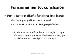Funcionamiento: conclusión Por lo tanto el diseño funcional implicará:  el «mapa geográfico» del material y su relación entre «puntos geográficos». A dónde se va cuando pulso un botón, junto a qué elementos aparece, en qué niveles jerárquicos, qué posibilidades de control para el usuario, etc. Eduardo Díaz San Millán 