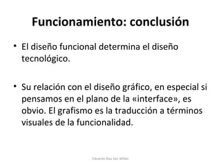 Funcionamiento: conclusión El diseño funcional determina el diseño tecnológico. Su relación con el diseño gráfico, en especial si pensamos en el plano de la «interface», es obvio. El grafismo es la traducción a términos visuales de la funcionalidad. Eduardo Díaz San Millán 