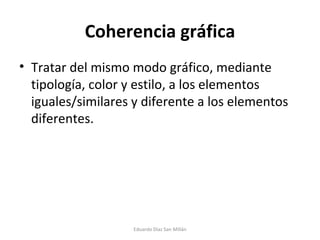 Coherencia gráfica Tratar del mismo modo gráfico, mediante tipología, color y estilo, a los elementos iguales/similares y diferente a los elementos diferentes. Eduardo Díaz San Millán 