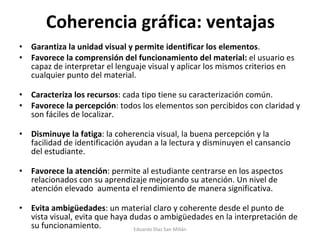 Coherencia gráfica: ventajas Garantiza la unidad visual y permite identificar los elementos .  Favorece la comprensión del funcionamiento del material:  el usuario es capaz de interpretar el lenguaje visual y aplicar los mismos criterios en cualquier punto del material.  Caracteriza los recursos : cada tipo tiene su caracterización común. Favorece la percepción : todos los elementos son percibidos con claridad y son fáciles de localizar.  Disminuye la fatiga : la coherencia visual, la buena percepción y la facilidad de identificación ayudan a la lectura y disminuyen el cansancio del estudiante.  Favorece la atención : permite al estudiante centrarse en los aspectos relacionados con su aprendizaje mejorando su atención. Un nivel de atención elevado  aumenta el rendimiento de manera significativa.  Evita ambigüedades : un material claro y coherente desde el punto de vista visual, evita que haya dudas o ambigüedades en la interpretación de su funcionamiento. Eduardo Díaz San Millán 