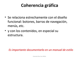 Coherencia gráfica Se relaciona estrechamente con el diseño funcional: botones, barras de navegación, menús, etc. y con los contenidos, en especial su estructura.  Es importante documentarlo en un manual de estilo Eduardo Díaz San Millán 