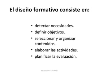 El diseño formativo consiste en: detectar necesidades. definir objetivos. seleccionar y organizar contenidos. elaborar las actividades. planificar la evaluación. Eduardo Díaz San Millán 