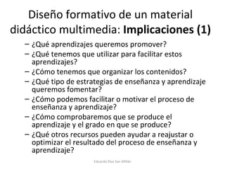 Diseño formativo de un material didáctico multimedia:  Implicaciones (1) ¿Qué aprendizajes queremos promover? ¿Qué tenemos que utilizar para facilitar estos aprendizajes? ¿Cómo tenemos que organizar los contenidos? ¿Qué tipo de estrategias de enseñanza y aprendizaje queremos fomentar? ¿Cómo podemos facilitar o motivar el proceso de enseñanza y aprendizaje? ¿Cómo comprobaremos que se produce el aprendizaje y el grado en que se produce? ¿Qué otros recursos pueden ayudar a reajustar o optimizar el resultado del proceso de enseñanza y aprendizaje? Eduardo Díaz San Millán 