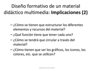 Diseño formativo de un material didáctico multimedia:  Implicaciones (2) ¿Cómo se tienen que estructurar los diferentes elementos y recursos del material? ¿Qué función tiene que tener cada uno? ¿Cómo se tendrá que circular a través del material? ¿Cómo tienen que ser los gráficos, los iconos, los colores, etc. que se utilicen? Eduardo Díaz San Millán 