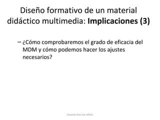 Diseño formativo de un material didáctico multimedia:  Implicaciones (3) ¿Cómo comprobaremos el grado de eficacia del MDM y cómo podemos hacer los ajustes necesarios? Eduardo Díaz San Millán 