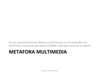 METAFORA MULTIMEDIA Es una representación de objetos o acciones que se corresponden con elementos y funciones que aporta el MDM. (ejemplo: icono de un botón) Eduardo Díaz San Millán 