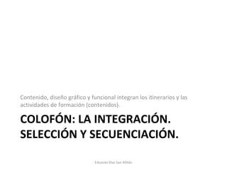 COLOFÓN: LA INTEGRACIÓN. SELECCIÓN Y SECUENCIACIÓN. Contenido, diseño gráfico y funcional integran los itinerarios y las actividades de formación (contenidos). Eduardo Díaz San Millán 