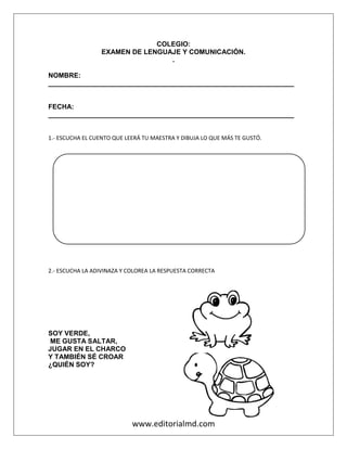 www.editorialmd.com
COLEGIO:
EXAMEN DE LENGUAJE Y COMUNICACIÓN.
.
NOMBRE:
_________________________________________________________________
FECHA:
_________________________________________________________________
1.- ESCUCHA EL CUENTO QUE LEERÁ TU MAESTRA Y DIBUJA LO QUE MÁS TE GUSTÓ.
2.- ESCUCHA LA ADIVINAZA Y COLOREA LA RESPUESTA CORRECTA
SOY VERDE,
ME GUSTA SALTAR,
JUGAR EN EL CHARCO
Y TAMBIÉN SÉ CROAR
¿QUIÉN SOY?
 