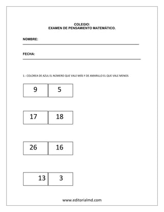 www.editorialmd.com
COLEGIO:
EXAMEN DE PENSAMIENTO MATEMÁTICO.
NOMBRE:
_________________________________________________________________
FECHA:
__________________________________________________________________
1.- COLOREA DE AZUL EL NÚMERO QUE VALE MÁS Y DE AMARILLO EL QUE VALE MENOS
9 5
17 18
26 16
13 3
 