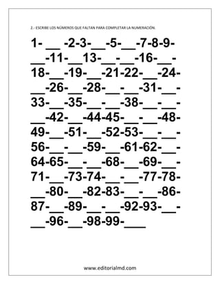 www.editorialmd.com
2.- ESCRIBE LOS NÚMEROS QUE FALTAN PARA COMPLETAR LA NUMERACIÓN.
1- __ -2-3-__-5-__-7-8-9-
__-11-__13-__-__-16-__-
18-__-19-__-21-22-__-24-
__-26-__-28-__-__-31-__-
33-__-35-__-__-38-__-__-
__-42-__-44-45-__-__-48-
49-__-51-__-52-53-__-__-
56-__-__-59-__-61-62-__-
64-65-__-__-68-__-69-__-
71-__-73-74-__-__-77-78-
__-80-__-82-83-__-__-86-
87-__-89-__-__-92-93-__-
__-96-__-98-99-___
 