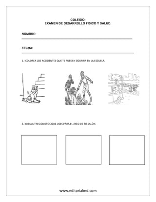 www.editorialmd.com
COLEGIO:
EXAMEN DE DESARROLLO FISICO Y SALUD.
NOMBRE:
_________________________________________________________________
FECHA:
__________________________________________________________________
1.- COLOREA LOS ACCIDENTES QUE TE PUEDEN OCURRIR EN LA ESCUELA.
2.- DIBUJA TRES OBJETOS QUE USES PARA EL ASEO DE TU SALÓN.
 