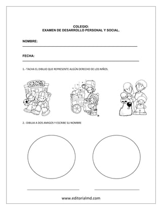 www.editorialmd.com
COLEGIO:
EXAMEN DE DESARROLLO PERSONAL Y SOCIAL.
NOMBRE:
_________________________________________________________________
FECHA:
__________________________________________________________________
1.- TACHA EL DIBUJO QUE REPRESENTE ALGÚN DERECHO DE LOS NIÑOS.
2.- DIBUJA A DOS AMIGOS Y ESCRIBE SU NOMBRE
____________________________________ _______________________________
 