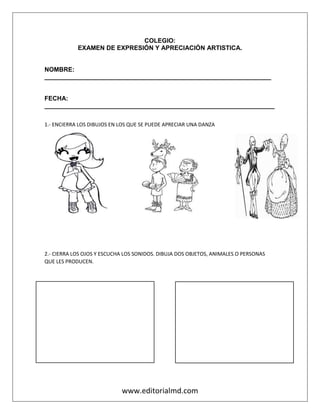 www.editorialmd.com
COLEGIO:
EXAMEN DE EXPRESIÓN Y APRECIACIÓN ARTISTICA.
NOMBRE:
_________________________________________________________________
FECHA:
__________________________________________________________________
1.- ENCIERRA LOS DIBUJOS EN LOS QUE SE PUEDE APRECIAR UNA DANZA
2.- CIERRA LOS OJOS Y ESCUCHA LOS SONIDOS. DIBUJA DOS OBJETOS, ANIMALES O PERSONAS
QUE LES PRODUCEN.
 