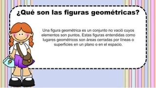 Una figura geométrica es un conjunto no vació cuyos
elementos son puntos. Estas figuras entendidas como
lugares geométricos son áreas cerradas por líneas o
superficies en un plano o en el espacio.
¿Qué son las figuras geométricas?
 