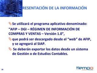 26
PRESENTACIÓN DE LA INFORMACIÓN
Se utilizará el programa aplicativo denominado:
“AFIP – DGI – RÉGIMEN DE INFORMACIÓN DE
COMPRAS Y VENTAS – Versión 1.0”,
que podrá ser descargado desde el “web” de AFIP,
y se agregará al SIAP.
 Se deberán exportar los datos desde un sistema
de Gestión o de Estudios Contables.
 