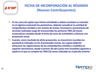 37
FECHA DE INCORPORACIÓN AL RÉGIMEN
(Nuevos Contribuyentes)
 En los casos de sujetos que inicien actividades y deban constatar su inclusión
en el régimen evaluando los parámetros, deberán considerar la cantidad de
comprobantes emitidos o los montos de ventas, locaciones o prestaciones de
servicios realizadas luego de transcurridos los primeros TRES (3) meses
consecutivos contados desde la fecha de inicio de actividades y efectuar una
proyección anual.
 Cuando, como resultado de dicha proyección, se encuentren reunidos los
parámetros indicados en los mencionados incisos, los sujetos deberán
almacenar las registraciones de los comprobantes emitidos y recibidos en
soportes electrónicos, desde el primer día del cuarto mes inmediato siguiente a
aquél en el que se cumplan los TRES (3) meses indicados en el párrafo anterior.
 