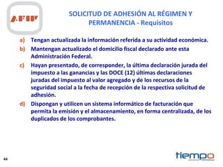 44
SOLICITUD DE ADHESIÓN AL RÉGIMEN Y
PERMANENCIA - Requisitos
a) Tengan actualizada la información referida a su actividad económica.
b) Mantengan actualizado el domicilio fiscal declarado ante esta
Administración Federal.
c) Hayan presentado, de corresponder, la última declaración jurada del
impuesto a las ganancias y las DOCE (12) últimas declaraciones
juradas del impuesto al valor agregado y de los recursos de la
seguridad social a la fecha de recepción de la respectiva solicitud de
adhesión.
d) Dispongan y utilicen un sistema informático de facturación que
permita la emisión y el almacenamiento, en forma centralizada, de los
duplicados de los comprobantes.
 