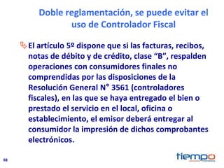 68
Doble reglamentación, se puede evitar el
uso de Controlador Fiscal
El artículo 5º dispone que si las facturas, recibos,
notas de débito y de crédito, clase “B”, respalden
operaciones con consumidores finales no
comprendidas por las disposiciones de la
Resolución General N° 3561 (controladores
fiscales), en las que se haya entregado el bien o
prestado el servicio en el local, oficina o
establecimiento, el emisor deberá entregar al
consumidor la impresión de dichos comprobantes
electrónicos.
 
