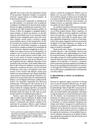 Desarrollo histórico de la epidemiología                                                                 ACTUALIZACIONES



siglo XIV (de la cual se dice que diariamente morían                   rísticas y modos de propagación. Debido a que de
10 mil personas), finalmente condujo a la aceptación                   Baillou tuvo una gran influencia en la enseñanza
universal –aunque todavía en el ámbito popular– de                     de la medicina durante la última parte del siglo XVI
la doctrina del contagio.7                                             y la primera del XVII (dirigió la escuela de medicina
      Los esfuerzos por comprender la naturaleza de                    de la Universidad de París por varias décadas), sus
las enfermedades y su desarrollo entre la población                    trabajos tuvieron un importante impacto en la prác-
condujeron a la elaboración de diversas obras médicas                  tica médica de todo el siglo XVII.
durante los siglos inmediatamente posteriores al Re-                        En castellano, la primera referencia al término epi-
nacimiento. En 1546, Girolamo Fracastoro publicó, en                   demiología, según Nájera,13 se encuentra en el libro que
Venecia, el libro De contagione et contagiosis morbis et               con tal título publicó Quinto Tiberio Angelerio, en
eorum curatione, en donde por primera vez describe                     Madrid, en 1598. Los términos epidémico y endémico
todas las enfermedades que en ese momento podían                       fueron incorporados a nuestro idioma apenas unos
calificarse como contagiosas (peste, lepra, tisis, sarna,              años más tarde, hacia 1606. En aquella época, endé-
rabia, erisipela, viruela, ántrax y tracoma) y agrega,                 mico significaba simplemente (como en el texto hipo-
como entidades nuevas, el tifus exantemático y la sífi-                crático Aires, aguas y lugares) la residencia permanente
lis. Fracastoro fue el primero en establecer claramente                de alguien en un lugar. Epidémico, en cambio, se de-
el concepto de enfermedad contagiosa, en proponer                      nominaba a aquel que temporalmente residía en un
una forma de contagio secundaria a la transmisión de                   lugar en donde era extranjero.14
lo que denomina seminaria contagiorum (es decir, se-                        Desde mucho antes, empero, el Occidente medie-
millas vivas capaces de provocar la enfermedad) y en                   val había llevado a cabo actividades colectivas que
establecer por lo menos tres formas posibles de in-                    podrían calificarse como epidemiológicas en el senti-
fección: a) por contacto directo (como la rabia y la le-               do actual del término. La Iglesia ejecutó durante mu-
pra), b) por medio de fomites transportando los                        chos siglos acciones de control sanitario destinadas a
seminaria prima (como las ropas de los enfermos), y c)                 mantener lejos del cuerpo social las enfermedades que
por inspiración del aire o miasmas* infectados con los                 viajaban con los ejércitos y el comercio, y temprana-
seminaria (como en la tisis). A este médico italiano tam-              mente aparecieron prácticas sanitarias que basaban su
bién le cabe el honor de establecer en forma precisa la                fuerza en los resultados del aislamiento y la cuarente-
separación, actualmente tan clara, entre los conceptos                 na. Del siglo XIV al XVII estas acciones se generaliza-
de infección, como causa, y de epidemia, como conse-                   ron en toda Europa y paulatinamente se incorporaron
cuencia. Como veremos más adelante, incluso para                       a la esfera médica.
médicos tan extraordinarios como Thomas Sydenham
–quien nació cien años más tarde que Fracastoro y po-                  2. Aprendiendo a contar: la estadística
pularizó el concepto hipocrático de constituciones epi-                sanitaria
démicas, y los de higiene individual y poblacional de
Galeno– fue imposible comprender esta diferencia                       Durante los siguientes siglos ocurrieron en Europa
fundamental. A Fracastoro le cabe el honor de ser el                   otros sucesos de naturaleza diferente que, sin embar-
primer médico que estableció que enfermedades espe-                    go, tuvieron un fuerte impacto sobre el desarrollo de
cíficas resultan de contagios específicos, presentando                 la epidemiología. Hasta el siglo XVI, la mayoría de las
la primera teoría general del contagio vivo de la en-                  enumeraciones y recuentos poblacionales habían te-
fermedad. Desde este punto de vista, debe ser consi-                   nido casi exclusivamente dos propósitos: determinar
derado el padre de la epidemiología moderna.12                         la carga de impuestos y reclutar miembros para el ejér-
      Treinta y cuatro años después de Fracastoro, en                  cito. No obstante, con el nacimiento de las naciones
1580, el médico francés Guillaume de Baillou (1538-                    modernas, los esfuerzos por conocer de manera pre-
1616) publicó el libro Epidemiorum‡ (“sobre las epi-                   cisa las fuerzas del Estado (actividad que inicialmente
demias”) conteniendo una relación completa de las                      se denominó a sí misma estadística) culminaron por
epidemias de sarampión, difteria y peste bubónica                      rebasar estos límites e inaugurar la cuantificación sis-
aparecidas en Europa entre 1570 y 1579, sus caracte-                   temática de un sinnúmero de características entre los
                                                                       habitantes de las florecientes naciones europeas. La
                                                                       estadística de salud moderna inició con el análisis de
* Como se señaló antes, la palabra miasma fue utilizada con propó-     los registros de nacimiento y de mortalidad, hasta en-
  sitos médicos por primera vez por Hipócrates (aunque con otro        tonces realizados únicamente por la Iglesia Católica,
  significado), deriva del griego miáino, y significa mancha.
‡
  De Baillou, Guillaume. Epidemiorum, 2 vols (1640), citado en Enci-   que organizaba sus templos de culto de acuerdo con el
  clopaedia Brittanica, 1999.                                          volumen de sus feligreses.

salud pública de méxico / vol.42, no.2, marzo-abril de 2000                                                                 135
 
