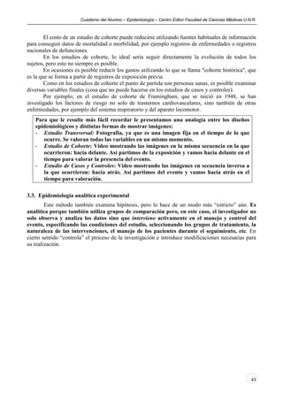 Cuaderno del Alumno – Epidemiología – Centro Editor Facultad de Ciencias Médicas U.N.R.



        El costo de un estudio de cohorte puede reducirse utilizando fuentes habituales de información
para conseguir datos de mortalidad o morbilidad, por ejemplo registros de enfermedades o registros
nacionales de defunciones.
        En los estudios de cohorte, lo ideal sería seguir directamente la evolución de todos los
sujetos, pero esto no siempre es posible.
        En ocasiones es posible reducir los gastos utilizando lo que se llama "cohorte histórica", que
es la que se forma a partir de registros de exposición previa.
        Como en los estudios de cohorte el punto de partida son personas sanas, es posible examinar
diversas variables finales (cosa que no puede hacerse en los estudios de casos y controles).
        Por ejemplo, en el estudio de cohorte de Framingham, que se inició en 1948, se han
investigado los factores de riesgo no solo de trastornos cardiovasculares, sino también de otras
enfermedades, por ejemplo del sistema respiratorio y del aparato locomotor.
   Para que le resulte más fácil recordar le presentamos una analogía entre los diseños
   epidemiológicos y distintas formas de mostrar imágenes:
   - Estudio Transversal: Fotografía, ya que es una imagen fija en el tiempo de lo que
      ocurre. Se valoran todas las variables en un mismo momento.
   - Estudio de Cohorte: Video mostrando las imágenes en la misma secuencia en la que
      ocurrieron: hacia delante. Así partimos de la exposición y vamos hacia delante en el
      tiempo para valorar la presencia del evento.
   - Estudio de Casos y Controles: Video mostrando las imágenes en secuencia inversa a
      la que ocurrieron: hacia atrás. Así partimos del evento y vamos hacia atrás en el
      tiempo para valoración.

3.3. Epidemiología analítica experimental
        Este método también examina hipótesis, pero lo hace de un modo más “estricto” aún. Es
analítica porque también utiliza grupos de comparación pero, en este caso, el investigador no
solo observa y analiza los datos sino que interviene activamente en el manejo y control del
evento, especificando las condiciones del estudio, seleccionando los grupos de tratamiento, la
naturaleza de las intervenciones, el manejo de los pacientes durante el seguimiento, etc. En
cierto sentido “controla” el proceso de la investigación e introduce modificaciones necesarias para
su realización.




                                                                                                           43
 