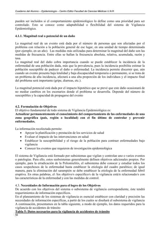Cuaderno del Alumno – Epidemiología – Centro Editor Facultad de Ciencias Médicas U.N.R.



pueden ser incluidos si el comportamiento epidemiológico lo define como una prioridad para ser
controlado. Esto se conoce como adaptabilidad o flexibilidad del sistema de Vigilancia
Epidemiológica.

4.1.1. Magnitud real o potencial de un daño

La magnitud real de un evento está dada por el número de personas que son afectadas por el
problema con relación a la población general de ese lugar, en una unidad de tiempo determinada
(por ejemplo, en un año). Las medidas más utilizadas para determinar la magnitud del daño son las
medidas de frecuencia. Entre ellas se hallan la frecuencia absoluta, relativa, acumulada, razón y
tasa.
La magnitud real del daño cobra importancia cuando se puede establecer la incidencia de la
enfermedad de una población dada, más que la prevalencia, pues la incidencia posibilita estimar la
población susceptible de padecer el daño o enfermedad. La incidencia permite discernir que, aún
cuando un evento presenta baja letalidad y baja discapacidad temporaria o permanente, si se trata de
un problema de alta incidencia, afectará a una alta proporción de los individuos y el impacto final
del problema será importante (gripe, diarreas, etc.).

La magnitud potencial está dada por el impacto hipotético que se prevé que este daño ocasionará de
no mediar cambios en los escenarios donde el problema se desarrolla. Depende del número de
susceptibles y la capacidad de propagarse del evento


4.2. Formulación de Objetivos
El objetivo fundamental de todo sistema de Vigilancia Epidemiológica es:
Actualizar permanentemente el conocimiento del comportamiento de las enfermedades de una
zona geográfica (país, región o localidad) con el fin último de controlar y prevenir
enfermedades.

La información recolectada permite:
    • Apoyar la planificación y prestación de los servicios de salud
    • Evaluar el impacto de las intervenciones en salud
    • Establecer la susceptibilidad y el riesgo de la población para contraer enfermedades bajo
       vigilancia
    • Conocer los eventos que requieren de investigación epidemiológica

El sistema de Vigilancia está formado por subsistemas que vigilan y controlan uno o varios eventos
o patologías. Para ello, estos susbsistemas generalmente definen objetivos adicionales propios. Por
ejemplo, para la erradicación de la Poliomielitis, el subsistema debe conocer y estudiar todos los
casos sospechosos de la enfermedad hasta establecer la etiología del cuadro paralítico; de igual
manera, para la eliminación del sarampión se debe establecer la etiología de la enfermedad febril
eruptiva. En otras palabras, el /los objetivo/s específico/s de la vigilancia está/n relacionado/s con
las características de la enfermedad y con las medidas de control.

4.3. Necesidades de Información para el logro de los Objetivos
De acuerdo con los objetivos del sistema o subsistema de vigilancia correspondiente, éste tendrá
requerimientos de información específicos.
En el planeamiento de los sistemas de vigilancia es esencial establecer con claridad y precisión las
necesidades de información específicas, a partir de los cuales se diseñará el subsistema de vigilancia
A continuación, presentamos en la tabla siguiente, a modo de ejemplo, los datos requeridos para la
vigilancia de accidentes de tránsito
Tabla 5: Datos necesarios para la vigilancia de accidentes de tránsito
56
 