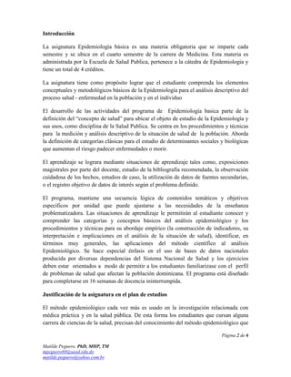 Introducción

La asignatura Epidemiología básica es una materia obligatoria que se imparte cada
semestre y se ubica en el cuarto semestre de la carrera de Medicina. Esta materia es
administrada por la Escuela de Salud Publica, pertenece a la cátedra de Epidemiologia y
tiene un total de 4 créditos.

La asignatura tiene como propósito lograr que el estudiante comprenda los elementos
conceptuales y metodológicos básicos de la Epidemiología para el análisis descriptivo del
proceso salud - enfermedad en la población y en el individuo

El desarrollo de las actividades del programa de Epidemiología basica parte de la
definición del “concepto de salud” para ubicar el objeto de estudio de la Epidemiología y
sus usos, como disciplina de la Salud Publica. Se centra en los procedimientos y técnicas
para la medición y análisis descriptivo de la situación de salud de la población. Aborda
la definición de categorías clásicas para el estudio de determinantes sociales y biológicas
que aumentan el riesgo padecer enfermedades o morir.

El aprendizaje se lograra mediante situaciones de aprendizaje tales como, exposiciones
magistrales por parte del docente, estudio de la bibliografía recomendada, la observación
cuidadosa de los hechos, estudios de caso, la utilización de datos de fuentes secundarias,
o el registro objetivo de datos de interés según el problema definido.

El programa, mantiene una secuencia lógica de contenidos temáticos y objetivos
específicos por unidad que puede ajustarse a las necesidades de la enseñanza
problematizadora. Las situaciones de aprendizaje le permitirán al estudiante conocer y
comprender las categorías y conceptos básicos del análisis epidemiológico y los
procedimientos y técnicas para su abordaje empírico (la construcción de indicadores, su
interpretación e implicaciones en el análisis de la situación de salud), identificar, en
términos muy generales, las aplicaciones del método científico al análisis
Epidemiológico. Se hace especial énfasis en el uso de bases de datos nacionales
producida por diversas dependencias del Sistema Nacional de Salud y los ejercicios
deben estar orientados a modo de permitir a los estudiantes familiarizase con el perfil
de problemas de salud que afectan la población dominicana. El programa está diseñado
para completarse en 16 semanas de docencia ininterrumpida.

Justificación de la asignatura en el plan de estudios

El método epidemiológico cada vez más es usado en la investigación relacionada con
médica práctica y en la salud pública. De esta forma los estudiantes que cursan alguna
carrera de ciencias de la salud, precisan del conocimiento del método epidemiológico que

                                                                               Página 2 de 6

Matilde Peguero. PhD, MHP, TM
mpeguero60@uasd.edu.do
matilde.peguero@yahoo.com.br
 