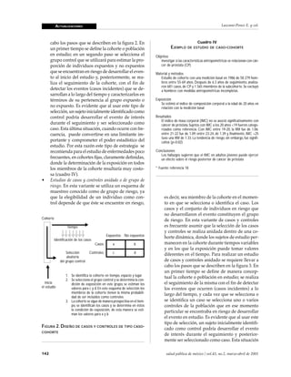 ACTUALIZACIONES                                                                                                   Lazcano-Ponce E. y col.



      cabo los pasos que se describen en la figura 2. En                                                   Cuadro IV
      un primer tiempo se define la cohorte o población                                EJEMPLO      DE ESTUDIO DE CASO - COHORTE

      en estudio; en un segundo paso se selecciona el                        Objetivo
      grupo control que se utilizará para estimar la pro-                       Investigar si las características antropométricas se relacionan con cán-
      porción de individuos expuestos y no expuestos                            cer de próstata (CP)
      que se encuentran en riesgo de desarrollar el even-                    Material y métodos
      to al inicio del estudio y, posteriormente, se rea-                       Estudio de cohorte con una medición basal en 1986 de 58 279 hom-
      liza el seguimiento de la cohorte, con el fin de                          bres entre 55-69 años. Después de 6.3 años de seguimiento, analiza-
                                                                                ron 681 casos, de CP y 1 565 miembros de la subcohorte. Se excluyó
      detectar los eventos (casos incidentes) que se de-                        a hombres con medidas antropométricas incompletas
      sarrollan a lo largo del tiempo y caracterizarlos en
      términos de su pertenencia al grupo expuesto o                         Exposición
                                                                                Se estimó el índice de composición corporal a la edad de 20 años en
      no expuesto. Es evidente que al usar este tipo de                         relación con la medición basal
      selección, un sujeto inicialmente identificado como
      control podría desarrollar el evento de interés                        Resultados
                                                                                El índice de masa corporal (IMC) no se asoció significativamente con
      durante el seguimiento y ser seleccionado como                            cáncer de próstata. Sujetos con IMC a los 20 años <19 fueron catego-
      caso. Esta última situación, cuando ocurre con fre-                       rizados como referencia. Con IMC entre 19-20, la RM fue de 1.06;
      cuencia, puede convertirse en una limitante im-                           entre 21-22 fue de 1.09; entre 23-24, de 1.39 y, finalmente, IMC >25
                                                                                tuvo una RM de 1.33. La tendencia de riesgo, sin embargo, fue signifi-
      portante y comprometer el poder estadístico del                           cativa (p=0.02)
      estudio. Por esta razón este tipo de estrategia se
      recomienda para el estudio de enfermedades poco                        Conclusiones
                                                                                Los hallazgos sugieren que el IMC en adultos jóvenes puede ejercer
      frecuentes, en cohortes fijas, claramente definidas,                      un efecto sobre el riesgo posterior de cáncer de próstata
      donde la determinación de la exposición en todos
      los miembros de la cohorte resultaría muy costo-                       * Fuente: referencia 18
      sa (cuadro IV).
•     Estudios de casos y controles anidado o de grupo de
      riesgo. En esta variante se utiliza un esquema de
      muestreo conocido como de grupo de riesgo, ya
      que la elegibilidad de un individuo como con-                                es decir, sea miembro de la cohorte en el momen-
      trol depende de que éste se encuentre en riesgo,                             to en que se selecciona o identifica el caso. Los
                                                                                   casos y el conjunto de individuos en riesgo que
                                                                                   no desarrollaron el evento constituyen el grupo
Cohorte                                                                            de riesgo. En esta variante de casos y controles
                   tiempo                                                          es frecuente asumir que la selección de los casos
                                                                                   y controles se realiza anidada dentro de una co-
                                                Expuestos No expuestos             horte dinámica, donde los sujetos de estudio per-
          Identificación de los casos
                                        Casos      a              b                manecen en la cohorte durante tiempos variables
                                                                                   y en los que la exposición puede tomar valores
                  Selección        Controles       c              d                diferentes en el tiempo. Para realizar un estudio
                   aleatoria
              del grupo control                                                    de casos y controles anidado se requiere llevar a
                                                                                   cabo los pasos que se describen en la figura 3. En
                                                                                   un primer tiempo se define de manera concep-
                  1. Se identifica la cohorte en tiempo, espacio y lugar           tual la cohorte o población en estudio; se realiza
                  2. Se selecciona el grupo control y se determina la con-
   Inicia            dición de exposición en este grupo, se estiman los            el seguimiento de la misma con el fin de detectar
el estudio           valores para c y d. En este esquema de selección los          los eventos que ocurren (casos incidentes) a lo
                     miembros de la cohorte tienen la misma probabili-             largo del tiempo, y cada vez que se selecciona o
                     dad de ser incluidos como controles
                  3. La cohorte se sigue de manera prospectiva en el tiem-         se identifica un caso se selecciona uno o varios
                     po, se identifican los casos y se determina en éstos          controles de la población que en ese momento
                     la condición de exposición, de esta manera se esti-           particular se encontraba en riesgo de desarrollar
                     man los valores para a y b
                                                                                   el evento en estudio. Es evidente que al usar este
                                                                                   tipo de selección, un sujeto inicialmente identifi-
FIGURA 2. DISEÑO DE CASOS Y CONTROLES DE TIPO CASO-                                cado como control podría desarrollar el evento
COHORTE
                                                                                   de interés durante el seguimiento y posterior-
                                                                                   mente ser seleccionado como caso. Esta situación

142                                                                                 salud pública de méxico / vol.43, no.2, marzo-abril de 2001
 