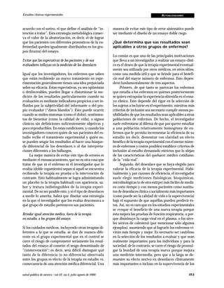 Estudios clínicos experimentales                                                                 ACTUALIZACIONES



acuerdo con el sorteo, el que define el análisis de “in-       manera de evitar este tipo de error sistemático puede
tención a tratar”. Esta estrategia metodológica conser-        ser mediante el diseño de un ensayo doble ciego.
va el valor de la aleatorización, es decir, el de lograr
que los pacientes con diferentes pronósticos de la en-         ¿Qué determina que sus resultados sean
fermedad queden igualmente distribuidos en los gru-            aplicables a otros grupos de enfermos?
pos (brazos) del ensayo.
                                                               Lo común es que una de las principales motivaciones
Evitar que las expectativas de los pacientes y de sus          que lleva a un investigador a realizar un ensayo clíni-
evaluadores influyan en la medición de los desenlaces          co es el deseo de que la terapia experimental eventual-
                                                               mente sea utilizada por otros médicos, en otros sitios,
Igual que los investigadores, los enfermos que saben           como una medida útil y que se brinde para el benefi-
que están recibiendo un nuevo tratamiento en expe-             cio real del mayor número de enfermos. Esto depen-
rimentación generalmente tienen una idea prejuiciada           derá fundamentalmente de tres aspectos.
sobre su eficacia. Estas expectativas, ya sea optimistas            Primero, de qué tanto se parezcan los enfermos
o desfavorables, pueden llegar a distorsionar la me-           que estudia a los enfermos en quienes posteriormente
dición de los resultados particularmente cuando su             se quiera extrapolar la experiencia obtenida en el ensa-
evaluación es mediante indicadores propicios a ser in-         yo clínico. Esto depende del rigor en la selección de
fluidos por la subjetividad del informante o del pro-          los sujetos a incluirse en el experimento; mientras más
pio evaluador (“datos blandos”). Esto puede ocurrir            criterios de inclusión sea necesario cumplir menos po-
cuando se miden síntomas (como el dolor), sentimien-           sibilidades de que los resultados sean aplicables a otras
tos de bienestar (como la calidad de vida), o signos           poblaciones de enfermos. De hecho, el investigador
clínicos sin definiciones suficientemente objetivas y          suele enfrentarse al dilema de que por querer estudiar
poco reproducibles. En estas condiciones, y cuando los         a una población relativamente homogénea de en-
investigadores conocen quién de sus pacientes del es-          fermos que le permita incrementar la eficiencia de su
tudio recibe el tratamiento experimental y quién no,           estudio (es decir, demostrar con claridad un efecto
se pueden sesgar los resultados al hacer una búsque-           benéfico de la terapia experimental con el menor núme-
da diferencial de los desenlaces o al dar interpreta-          ro de enfermos y costos posibles) establece criterios de
ciones diferentes a los hallazgos.                             inclusión al estudio demasiado estrictos que lo alejan
     La mejor manera de evitar este tipo de errores es         de las características del quehacer médico cotidiano:
mediante el enmascaramiento, que no es otra cosa que           de la “vida real”.
tratar de que ni el enfermo ni el investigador que lo               Segundo, del desenlace que se haya elegido para
evalúa (doble cegamiento) sepan si aquél se encuentra          valorar la eficacia de la terapia experimental. Habi-
recibiendo la terapia en prueba o la intervención de           tualmente y por razones de eficiencia, el investigador
contraste. Esto habitualmente se logra administrando           suele elegir mediciones fisiológicas, bioquímicas,
un placebo (o la terapia habitual) con apariencia, sa-         microbiológicas (o de otra estirpe) más fáciles de medir,
bor y textura indistinguibles de la terapia experi-            en corto tiempo y con menos pacientes como sustitu-
mental. De no ser posible esto, y si el tipo de desenlaces     tos de desenlaces clínica o socialmente más importantes
a medir lo amerita, habrá que diseñar una estrategia           (como puede ser la calidad de vida o la supervivencia)
en la que el investigador que los evalúa desconozca a          bajo el supuesto de que aquéllas pueden predecir és-
qué grupo de estudio pertenecen sus pacientes.                 tos. Así, no es raro que en los estudios experimentales
                                                               se evoque el beneficio de una nueva terapia porque
Brindar igual atención médica, fuera de la terapia             ésta mejora las pruebas de función respiratoria, o por-
en estudio, a los grupos del ensayo                            que disminuye la carga viral en el plasma, o los nive-
                                                               les séricos de colesterol (por mencionar sólo algunos
Si los cuidados médicos, incluyendo otras terapias di-         ejemplos), asumiendo que al lograrlo los enfermos vi-
ferentes a la que se estudia, se dan de manera dife-           virán más tiempo y mejor. Es necesario ser cauteloso
rente en el grupo experimental que en el control se            en la selección de los resultados a evaluar y que sean
corre el riesgo de comprometer seriamente los resul-           realmente importantes para los individuos y para la
tados del ensayo al cometer el sesgo denominado de             sociedad; de lo contrario, se corre el riesgo de promul-
“cointervención”; es decir, será difícil distinguir qué        gar la bondad de una terapia nueva porque mejora
tanto de la diferencia (o no diferencia) observada             una medición intermedia, pero que a la larga se de-
entre los grupos es efecto de la terapia en estudio vs.        muestre su efecto nocivo en desenlaces clínicamente
consecuencia de una atención médica diferencial. Una           más importantes o incluso en la supervivencia de los

salud pública de méxico / vol.42, no.4, julio-agosto de 2000                                                        353
 