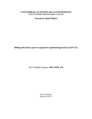 UNIVERSIDAD AUTÓNOMA DE SANTO DOMINGO
               FACULTAD DE CIENCIAS DE LA SALUD

                      Escuela de Salud Pública




Bibliografía básica para la asignatura Epidemiologia básica (SAP-113)




               Prof.ª Matilde Peguero, PhD, MPH, TM




                           Santo Domingo
                           Semestre 2013-1
 