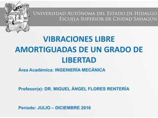 VIBRACIONES LIBRE
AMORTIGUADAS DE UN GRADO DE
LIBERTAD
Área Académica: INGENIERÍA MECÁNICA
Profesor(a): DR. MIGUEL ÁNGEL FLORES RENTERÍA
Periodo: JULIO – DICIEMBRE 2016
 