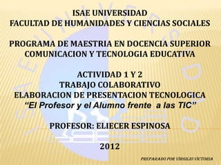 ISAE UNIVERSIDAD
FACULTAD DE HUMANIDADES Y CIENCIAS SOCIALES

PROGRAMA DE MAESTRIA EN DOCENCIA SUPERIOR
   COMUNICACION Y TECNOLOGIA EDUCATIVA

               ACTIVIDAD 1 Y 2
           TRABAJO COLABORATIVO
ELABORACION DE PRESENTACION TECNOLOGICA
  “El Profesor y el Alumno frente a las TIC”

        PROFESOR: ELIECER ESPINOSA

                   2012
                            ¨Preparado por Virgilio Victoria
 