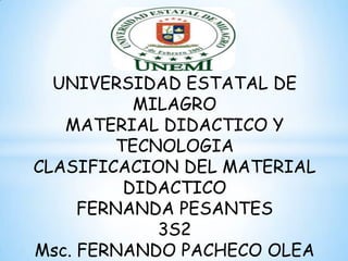 UNIVERSIDAD ESTATAL DE
          MILAGRO
   MATERIAL DIDACTICO Y
        TECNOLOGIA
CLASIFICACION DEL MATERIAL
         DIDACTICO
     FERNANDA PESANTES
            3S2
Msc. FERNANDO PACHECO OLEA
 