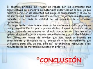 El objetivo principal es hacer un repaso por los elementos más
significativos del concepto de materiales didácticos en el aula, ya que
nuestra condición de docentes nos exige el conocimiento y el uso de
los materiales didácticos a nuestro alcance, mejorando nuestra labor
docente y por ende la calidad de los procesos de enseñanza-
aprendizaje.
Tan importante como la selección de los materiales didácticos es su
uso y organización. La participación de los alumnos y alumnas en la
organización de los mismos en el aula puede servir para iniciar y
aplicar el aprendizaje de algunos procedimientos y actitudes básicos.
Por último, no hemos de olvidar que tan importante como su
conocimiento y selección es su evaluación y los instrumentos que
utilicemos para ella, ya que, sólo así, obtendremos respuesta a los
resultados de los materiales puestos en práctica.




                        *CONCLUSIÓN
 