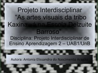 Projeto Interdisciplinar  “As artes visuais da tribo Kaxinawá na Escola Delzuite Barroso”  Disciplina: Projeto Interdisciplinar de Ensino Aprendizagem 2 – UAB1/UnB Autora: Antonia Elissandra do Nascimento Aragão 