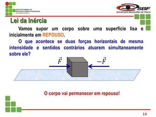 Vamos supor um corpo sobre uma superfície lisa e
inicialmente em REPOUSO.
O que acontece se duas forças horizontais de mesma
intensidade e sentidos contrários atuarem simultaneamente
sobre ele?
O corpo vai permanecer em repouso!
𝐹 −𝐹
Lei da Inércia
10
 