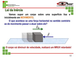 Vamos supor um corpo sobre uma superfície lisa e
inicialmente em MOVIMENTO.
O que acontece se uma força horizontal no sentido contrário
ao do movimento passar a atuar sobre ele?
O corpo vai diminuir de velocidade, realizará um MRUV retardado!
𝐹
𝑣0
Lei da Inércia
12
 