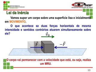 Vamos supor um corpo sobre uma superfície lisa e inicialmente
em MOVIMENTO.
O que acontece se duas forças horizontais de mesma
intensidade e sentidos contrários atuarem simultaneamente sobre
ele?
O corpo vai permanecer com a velocidade que está, ou seja, realiza
um MRU.
𝑣0
𝐹 −𝐹
Lei da Inércia
13
 