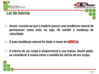 • Assim, conclui-se que a matéria possui uma tendência natural de
permanecer como está, ou seja, de resistir à mudança de
velocidade.
• A essa tendência natural foi dado o nome de INÉRCIA.
• A inércia de um corpo é proporcional à sua massa. Assim pode-
se considerar a massa como a medida da inércia de um corpo.
Lei da Inércia
15
 