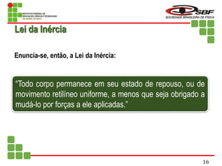 Enuncia-se, então, a Lei da Inércia:
“Todo corpo permanece em seu estado de repouso, ou de
movimento retilíneo uniforme, a menos que seja obrigado a
mudá-lo por forças a ele aplicadas.”
Lei da Inércia
16
 