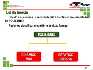 Devido à sua inércia, um corpo tende a manter-se em seu estado
de EQUILÍBRIO.
Podemos classificar o equilíbrio de duas formas:
EQUILÍBRIO
DINÂMICO
MRU
ESTÁTICO
REPOUSO
Lei da Inércia
17
 