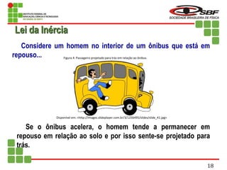 Considere um homem no interior de um ônibus que está em
repouso...
Se o ônibus acelera, o homem tende a permanecer em
repouso em relação ao solo e por isso sente-se projetado para
trás.
Lei da Inércia
Disponível em: <http://images.slideplayer.com.br/3/1256495/slides/slide_41.jpg>
Figura 4: Passageiro projetado para trás em relação ao ônibus.
18
 