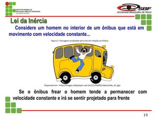 Considere um homem no interior de um ônibus que está em
movimento com velocidade constante...
Se o ônibus frear o homem tende a permanecer com
velocidade constante e irá se sentir projetado para frente
Lei da Inércia
Disponível em: <http://images.slideplayer.com.br/3/1256495/slides/slide_41.jpg>
Figura 5: Passageiro projetado para trás em relação ao ônibus.
19
 