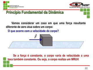 Vamos considerar um caso em que uma força resultante
diferente de zero atua sobre um corpo:
O que ocorre com a velocidade do corpo?
Se a força é constante, o corpo varia de velocidade a uma
taxa também constante. Ou seja, o corpo realiza um MRUV.
𝐹
Princípio Fundamental da Dinâmica
22
 