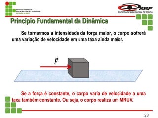 Se tornarmos a intensidade da força maior, o corpo sofrerá
uma variação de velocidade em uma taxa ainda maior.
Se a força é constante, o corpo varia de velocidade a uma
taxa também constante. Ou seja, o corpo realiza um MRUV.
𝐹
Princípio Fundamental da Dinâmica
23
 