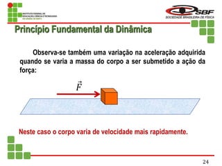 Observa-se também uma variação na aceleração adquirida
quando se varia a massa do corpo a ser submetido a ação da
força:
Neste caso o corpo varia de velocidade mais rapidamente.
𝐹
Princípio Fundamental da Dinâmica
24
 