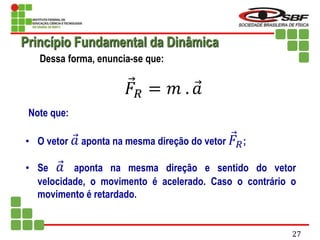 Dessa forma, enuncia-se que:
𝐹𝑅 = 𝑚 . 𝑎
Note que:
• O vetor 𝑎 aponta na mesma direção do vetor 𝐹𝑅;
• Se 𝑎 aponta na mesma direção e sentido do vetor
velocidade, o movimento é acelerado. Caso o contrário o
movimento é retardado.
Princípio Fundamental da Dinâmica
27
 