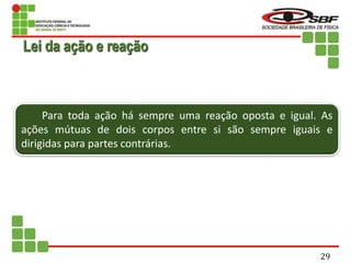 Para toda ação há sempre uma reação oposta e igual. As
ações mútuas de dois corpos entre si são sempre iguais e
dirigidas para partes contrárias.
Lei da ação e reação
29
 