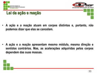 • A ação e a reação atuam em corpos distintos e, portanto, não
podemos dizer que elas se cancelam.
• A ação e a reação apresentam mesmo módulo, mesma direção e
sentidos contrários. Mas, as acelerações adquiridas pelos corpos
dependem das suas massas.
Lei da ação e reação
33
 